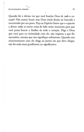 Um r e l a c io n a m e n t o v e r d a d e ir o 9 7
Quando foi a última vez que você buscou Deus de todo o co­
ração? Não somos Israel, mas Deus ainda deseja ser buscado e
encontrado por seu povo. Peça ao Espírito Santo que o capacite
a deixar todas as outras coisas de lado neste momento para que
você possa buscar o Senhor de todo o coração. Diga a Deus
que você quer ter intimidade com ele, não importa o que for
necessário, mesmo que isso signifique sofrimento. Quando esse
relacionamento com ele chega ao ponto em que deve chegar,
não há nada mais gratificante ou significativo.
 