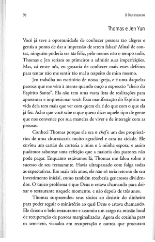 98 0 D e us e s q u e c id o
Thomas e Jen Yun
Você já teve a oportunidade de conhecer pessoas tão alegres e
gentis a ponto de dar a impressão de serem falsas? Afinal de con­
tas, ninguém poderia ser tão feliz, pelo menos não o tempo todo.
Thomas e Jen seriam os primeiros a admitir suas imperfeições.
Mas, cá entre nós, eu gostaria de conhecer mais esses defeitos
para tentar não me sentir tão mal a respeito de mim mesmo.
Jen trabalha no escritório de nossa igreja, e é uma daquelas
pessoas que me vêm à mente quando ouço a expressão “cheio do
Espírito Santo”. Ela não tem uma vasta lista de realizações para
apresentar e impressionar você. Essa manifestação do Espírito na
vida dela tem mais que ver com quem ela é do que com o que ela
já fez. Acho que você sabe o que quero dize: aquele tipo de gente
que nos convence por sua maneira de viver e de interagir com as
pessoas.
Conheci Thomas porque ele era o chefe, um dos proprietá­
rios de uma churrascaria muito agradável e cara na cidade. Ele
enviou um cartão de cortesia a mim e à minha esposa, e assim
pudemos saborear uma refeição que a maioria dos pastores não
pode pagar. Enquanto estávamos lá, Thomas me falou sobre o
sucesso de seu restaurante. Havia ultrapassado com folga todas
as expectativas. Em mais três anos, ele não só teria retorno de seu
investimento inicial, como também receberia generosos dividen­
dos. O único problema é que Deus o estava chamando para dei­
xar o restaurante naquele momento, e não depois de três anos.
Thomas surpreendeu seus sócios ao desistir do dinheiro
para poder seguir o ministério ao qual Deus o estava chamando.
Ele deixou o belo restaurante e assumiu um cargo na missão local
de recuperação de pessoas marginalizadas. Agora ele cozinha para
os sem-teto, viciados em recuperação e outros que procuram
 