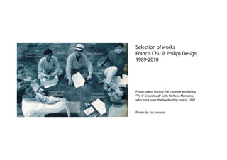 Selection of works
Francis Chu
Dream Lab One
                               Stefano Mazano     Francis Chu @ Philips Design
                                                  1989-2010




                Graham Hinde                      Photo taken during the creative workshop
                (GRO Design)        Khodi Feiz
                                    Feiz Design   “TV @ CrossRoad” with Stefano Marzano,
                                                  who took over the leadership role in 1991


                                                  Photo by Jos Janson
 