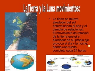 La tierra se mueve alrededor del sol determinando el año y el cambio de estaciones. El movimiento de rotacion de la tierra que gira alrededor de su propio eje provoca el dia y la noche, dando una vuelta completa cada 24 horas LaTierra y la Luna movimientos:                                       