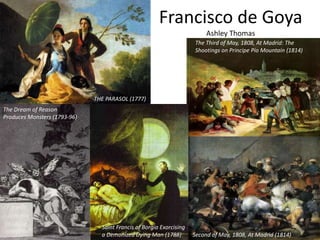 Francisco de Goya
Ashley Thomas
THE PARASOL (1777)
Saint Francis of Borgia Exorcising
a Demonized Dying Man (1788)
The Dream of Reason
Produces Monsters (1793-96)
Second of May, 1808, At Madrid (1814)
The Third of May, 1808, At Madrid: The
Shootings on Principe Pío Mountain (1814)
 