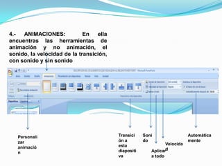 4.- ANIMACIONES:  En ella encuentras las herramientas de animación y no animación, el sonido, la velocidad de la transición, con sonido y sin sonidoTransición a esta diapositivaSonidoAutomáticamentePersonalizar animaciónVelocidadAplicar a todo
