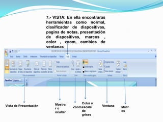 7.- VISTA: En ella encontraras herramientas como normal, clasificador de diapositivas, pagina de notas, presentación de diapositivas, marcos , color , zoom, cambios de ventanasColor o escala de grisesMostrar o ocultarVista de Presentación VentanaZoomMacros