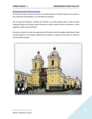 COMPUTACION – I                                               UNIVERSIDAD CESAR VALLEJO


El Convento de San Francisco de Asis
El Convento de San Francisco de Asis de Lima está ubicado en el Centro Histórico de la ciudad, a
dos cuadras de la Plaza Mayor y una del Palacio de Gobierno.


Ahí se encuentra localizado, el Museo del Convento. Las visitas guiadas están a cargo de guias
turísticas bilingües que ofrecen amplia información al público sobre la historia, arquitectura, íconos
religiosos y obras de arte del Museo.


Es de gran atracción la visita a las catacumbas del Convento, serie de pasajes subterráneos donde
se daba sepultura a los antiguos habitantes de la capital y en donde se encuentran los restos de
más de 25,000 personas.




Alumno : Rolando D La Zota
                                                                                                         3
 