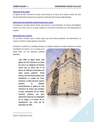COMPUTACION – I                                            UNIVERSIDAD CESAR VALLEJO


Ubicación en la ciudad
La Iglesia de San Francisco de Jesús, está situada en el cruce de la tercera cuadra del Jirón
Ancash (Calle San Francisco) con la primera cuadra del Jirón Lampa (Calle Soledad).


Descripción de la fachada y determinación de su estilo
La fachada es de estilo barroco limeño, tiene gracia y monumentalidad. Un rítmico almohadillado
recorre sus muros, que en su parte superior se encuentran adornados por una balaustrada de
madera.


Descripción de su interior
En su interior merecen verse: el altar mayor que es de estilo neoclásico, las catacumbas y el
museo, la portería, la sala capitular y el claustro.


Cruzando el umbral de su portada principal y al costado izquierdo se puede observar una placa
recordatoria de mármol, con el escudo de la
Santa Sede, con las siguientes palabras
grabadas:


        Juan XXIII se dignó elevar esta
        iglesia de San Francisco de Jesús
        de Lima a la categoría de basílica
        menor por su breve del 11 de
        Enero de 1963 que comienzan con
        éstas    áureas     palabras:     "Entre
        tantos y tan hermosos templos que
        embellecen la ciudad de Lima,
        lumbrera a orillas del gran océano
        pacífico,           se           destaca
        merecidamente la iglesia de San
        Francisco de Jesús, que contigua
        al gran monasterio de los frailes
        menores       produce      una        gran
        admiración tanto por la antigüedad
        de su origen y lo eximio de su
        arquitectura"     etc.   Lima    29    de
        Diciembre de 1963.




Alumno : Rolando D La Zota
                                                                                                  4
 