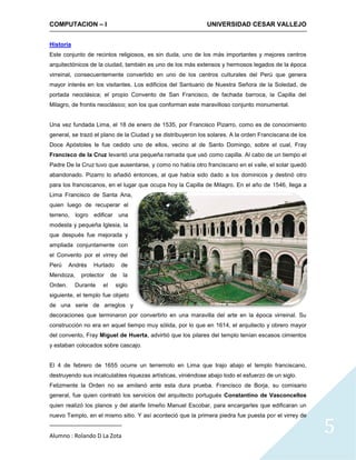 COMPUTACION – I                                              UNIVERSIDAD CESAR VALLEJO


Historia
Este conjunto de recintos religiosos, es sin duda, uno de los más importantes y mejores centros
arquitectónicos de la ciudad, también es uno de los más extensos y hermosos legados de la época
virreinal, consecuentemente convertido en uno de los centros culturales del Perú que genera
mayor interés en los visitantes. Los edificios del Santuario de Nuestra Señora de la Soledad, de
portada neoclásica; el propio Convento de San Francisco, de fachada barroca, la Capilla del
Milagro, de frontis neoclásico; son los que conforman este maravilloso conjunto monumental.


Una vez fundada Lima, el 18 de enero de 1535, por Francisco Pizarro, como es de conocimiento
general, se trazó el plano de la Ciudad y se distribuyeron los solares. A la orden Franciscana de los
Doce Apóstoles le fue cedido uno de ellos, vecino al de Santo Domingo, sobre el cual, Fray
Francisco de la Cruz levantó una pequeña ramada que usó como capilla. Al cabo de un tiempo el
Padre De la Cruz tuvo que ausentarse, y como no había otro franciscano en el valle, el solar quedó
abandonado. Pizarro lo añadió entonces, al que había sido dado a los dominicos y destinó otro
para los franciscanos, en el lugar que ocupa hoy la Capilla de Milagro. En el año de 1546, llega a
Lima Francisco de Santa Ana,
quien luego de recuperar el
terreno, logro edificar        una
modesta y pequeña Iglesia, la
que después fue mejorada y
ampliada conjuntamente con
el Convento por el virrey del
Perú     Andrés   Hurtado      de
Mendoza,     protector    de    la
Orden.     Durante   el     siglo
siguiente, el templo fue objeto
de una serie de arreglos y
decoraciones que terminaron por convertirlo en una maravilla del arte en la época virreinal. Su
construcción no era en aquel tiempo muy sólida, por lo que en 1614, el arquitecto y obrero mayor
del convento, Fray Miguel de Huerta, advirtió que los pilares del templo tenían escasos cimientos
y estaban colocados sobre cascajo.


El 4 de febrero de 1655 ocurre un terremoto en Lima que trajo abajo el templo franciscano,
destruyendo sus incalculables riquezas artísticas, viniéndose abajo todo el esfuerzo de un siglo.
Felizmente la Orden no se amilanó ante esta dura prueba. Francisco de Borja, su comisario
general, fue quien contrató los servicios del arquitecto portugués Constantino de Vasconcellos
quien realizó los planos y del alarife limeño Manuel Escobar, para encargarles que edificaran un



                                                                                                        5
nuevo Templo, en el mismo sitio. Y así aconteció que la primera piedra fue puesta por el virrey de


Alumno : Rolando D La Zota
 