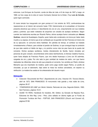 COMPUTACION – I                                            UNIVERSIDAD CESAR VALLEJO


entonces, Luis Enríquez de Guzmán, conde de Alba de Liste, el 8 de mayo de 1657 y luego, en
1669, se hizo cargo de la obra el nuevo Comisario General de la Orden, Fray Luis de Cervela,
quien logró culminarla.


El nuevo templo fue inaugurado con gran pompa el 3 de octubre de 1672, continuándose las
reparaciones en el interior del convento hasta 1729. Interiormente en la actualidad, el Convento
presenta atractivos que vamos a ir describiendo de uno en uno, conjuntamente con sus notables
patios y jardines, que están rodeados de arquerías con zócalos de azulejos sevillanos. Según
cuentan las tradiciones escritas por Ricardo Palma, dichos azulejos fueron colocados por Alonso
Godínez, natural de Guadalajara, España, quien había sido condenado a la horca por haber dado
muerte a su esposa, el mismo que al ser confesado por el guardián de San Francisco el mismo día
de su ejecución, le comunicó dicha habilidad. Sin pérdida de tiempo, el confesor se trasladó
inmediatamente a Palacio, para solicitar el perdón de Godínez, lo que consiguió bajo la condición
de que éste vestiría el hábito de lego y no pondría nunca más los pies fuera de la puerta del
convento. Dichos azulejos sevillanos, traídos directamente de Sevilla, fueron donados por
personas de gran corazón, encontrándose entre estos bienhechores, la famosa Catalina Huanca,
quien fuera ahijada de Francisco Pizarro, que vino desde Huancayo a Lima con 50 acémilas,
cargadas de oro y plata. Por otro lado la gran cantidad de madera de cedro, con que fueron
realizadas las diferentes obras de arte que presenta el convento, fue vendida por Pedro Jiménez
Menacho que era importador de madera, quién como pago recibió según Palma, un pocillo de
chocolate, ya que al saborearlo, dejó sobre la mesa los recibos cancelados, sin esperar su
retribución. La madera fue usada en los artesanados del claustro mayor.


Bibliografía
        Colección “Documental del Perú”, Departamento de Lima, Volumen XV, Tercera Edición,
        abril de 1973, SAN FRANCISCO. El monumento más grande y más noble de Lima,
        páginas 36-37.
        “ITINERARIOS DE LIMA” por Héctor Velarde, Patronato de Lima, Segunda Edición, 1990,
        San Francisco, páginas 19-21.
        GUIDE TO PERU, Handbook for travelers, 6th. Edition, by Gonzalo de Reparaz Ruiz,
        Ediciones de Arte Rep, Lima - Perú, Libro editado en idioma inglés por el Fondo de
        Promoción Turística del Perú - FOPTUR, SAN FRANCISCO (Church and Convent of),
        páginas 97-99.




Alumno : Rolando D La Zota
                                                                                                    6
 