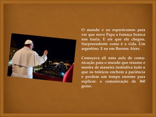 O mundo e eu esperávamos para
ver que novo Papa a fumaça branca
nos traria. E eis que ele chegou.
Surpreendente como é a vida. Um
argentino. E eu em Buenos Aires.

Começava ali uma aula de comu-
nicação para o mundo que resume e
mostra de maneira instintiva tudo o
que os teóricos enchem a paciência
e perdem um tempo enorme para
explicar: a comunicação de 360
graus.
 