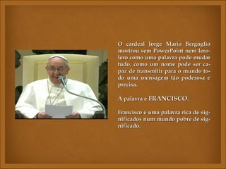 O cardeal Jorge Mario Bergoglio
mostrou sem PowerPoint nem lero-
lero como uma palavra pode mudar
tudo, como um nome pode ser ca-
paz de transmitir para o mundo to-
do uma mensagem tão poderosa e
precisa.

A palavra é FRANCISCO.

Francisco é uma palavra rica de sig-
nificados num mundo pobre de sig-
nificado.
 