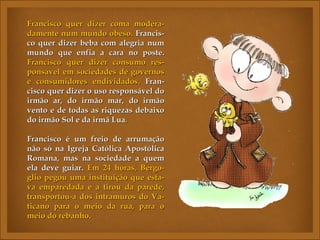 Francisco quer dizer coma modera-
damente num mundo obeso. Francis-
co quer dizer beba com alegria num
mundo que enfia a cara no poste.
Francisco quer dizer consumo res-
ponsável em sociedades de governos
e consumidores endividados. Fran-
cisco quer dizer o uso responsável do
irmão ar, do irmão mar, do irmão
vento e de todas as riquezas debaixo
do irmão Sol e da irmã Lua.

Francisco é um freio de arrumação
não só na Igreja Católica Apostólica
Romana, mas na sociedade a quem
ela deve guiar. Em 24 horas, Bergo-
glio pegou uma instituição que esta-
va emparedada e a tirou da parede,
transportou-a dos intramuros do Va-
ticano para o meio da rua, para o
meio do rebanho.
 