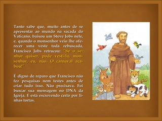 Tanto sabe que, muito antes de se
apresentar ao mundo na sacada do
Vaticano, baixou um Steve Jobs nele,
e, quando o monsenhor veio lhe ofe-
recer uma veste toda rebuscada,
Francisco Jobs retrucou: “Se o se-
nhor quiser, pode vesti-la, mon-
senhor, eu, não. O carnaval aca-
bou!”

É digno de reparo que Francisco não
fez pesquisas nem testes antes de
criar tudo isso. Não precisava. Foi
buscar sua mensagem no DNA da
Igreja. E está escrevendo certo por li-
nhas tortas.
 