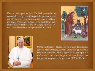 Parece até que o 3G Capital assumiu o
comando da Igreja. Choque de gestão, orça-
mento base zero, alinhamento com a cultura
perdida, volta às raízes, fé no trabalho, ad-
ministração franciscana e disciplina de je-
suíta de Santo Inácio e professor Falconi.




                           Paradoxalmente, Francisco hoje acredita numa
                           gestão mais parecida com Lutero do que com a
                           tradição romana. Mas a Igreja só teve que se
                           enfrentar com Lutero porque, ao longo do
                           tempo, se esqueceu da palavra FRANCISCO.
 