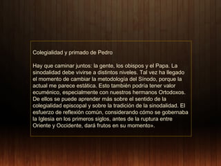 Colegialidad y primado de Pedro
Hay que caminar juntos: la gente, los obispos y el Papa. La
sinodalidad debe vivirse a distintos niveles. Tal vez ha llegado
el momento de cambiar la metodología del Sínodo, porque la
actual me parece estática. Esto también podría tener valor
ecuménico, especialmente con nuestros hermanos Ortodoxos.
De ellos se puede aprender más sobre el sentido de la
colegialidad episcopal y sobre la tradición de la sinodalidad. El
esfuerzo de reflexión común, considerando cómo se gobernaba
la Iglesia en los primeros siglos, antes de la ruptura entre
Oriente y Occidente, dará frutos en su momento».

 