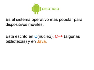 Es el sistema operativo mas popular para
dispositivos móviles.
Está escrito en C(núcleo), C++ (algunas
bibliotecas) y en Java.