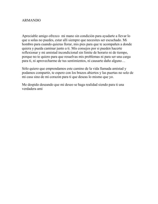 ARMANDO
Apreciable amigo ofrezco mi mano sin condición para ayudarte a llevar lo
que a solas no puedes, estar allí siempre que necesites ser escuchado. Mi
hombro para cuando quieras llorar, mis pies para que te acompañen a donde
quiera y pueda caminar junto a ti. Mis consejos por si pueden hacerte
reflexionar y mi amistad incondicional sin límite de horario ni de tiempo,
porque no te quiero para que resuelvas mis problemas ni para ser una carga
para ti, ni aprovecharme de tus sentimientos, ni causarte daño alguno…
Sólo quiero que emprendamos este camino de la vida llamada amistad y
podamos compartir, te espero con los brazos abiertos y las puertas no solo de
mi casa sino de mi corazón para ti que deseas lo mismo que yo.
Me despido deseando que mi deseo se haga realidad siendo para ti una
verdadera ami
 