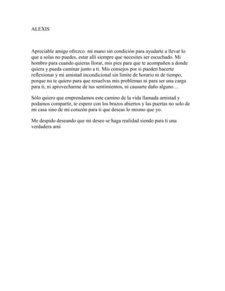 ALEXIS
Apreciable amigo ofrezco mi mano sin condición para ayudarte a llevar lo
que a solas no puedes, estar allí siempre que necesites ser escuchado. Mi
hombro para cuando quieras llorar, mis pies para que te acompañen a donde
quiera y pueda caminar junto a ti. Mis consejos por si pueden hacerte
reflexionar y mi amistad incondicional sin límite de horario ni de tiempo,
porque no te quiero para que resuelvas mis problemas ni para ser una carga
para ti, ni aprovecharme de tus sentimientos, ni causarte daño alguno…
Sólo quiero que emprendamos este camino de la vida llamada amistad y
podamos compartir, te espero con los brazos abiertos y las puertas no solo de
mi casa sino de mi corazón para ti que deseas lo mismo que yo.
Me despido deseando que mi deseo se haga realidad siendo para ti una
verdadera ami
 