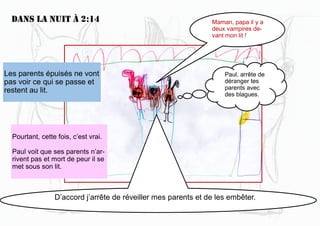 Dans la nuit à 2:14
D’accord j’arrête de réveiller mes parents et de les embêter.
Maman, papa il y a
deux vampires de-
vant mon lit !
Les parents épuisés ne vont
pas voir ce qui se passe et
restent au lit.
Pourtant, cette fois, c’est vrai.
Paul voit que ses parents n’ar-
rivent pas et mort de peur il se
met sous son lit.
Paul, arrête de
déranger tes
parents avec
des blagues.
 