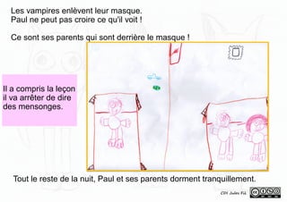 Il a compris la leçon
il va arrêter de dire
des mensonges.
Tout le reste de la nuit, Paul et ses parents dorment tranquillement.
CDI Jules Fil
Les vampires enlèvent leur masque.
Paul ne peut pas croire ce qu'il voit !
Ce sont ses parents qui sont derrière le masque !
 