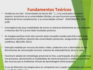 • Tendências em EaD - Universidades do Século XXI: “ [...] nas instituições de ensino
superior, encontram-se as universidades híbridas, em que há ensino presencial e a
distância de forma complementar, e as universidades virtuais”” (GIACOMAZZO, 2014,
p.69) .
• Convergência das duas modalidades de ensino se relaciona diretamente ao uso adequado
e intensivo das TIC e já tem dado resultados positivos;
• As sinergias positivas entre elas ocorrem pelas inovações trazidas pela EaD e pela longa
experiência científica e docente das universidades presenciais, assegurando a qualidade
acadêmica. (BELLONI, 2011);
• Interação mediada por recursos de áudio e vídeo, colaboram com a afetividade on-line
(ferramentas de comunicação síncrona: sistemas de webconferência, fórum e chat);
• Favorecem adoção de metodologia presencial on-line, a participação ativa dos acadêmicos
nos processos, aproximando as modalidades de ensino presencial e a distância para além
dos recursos que os Ambientes Virtuais de Aprendizagem (AVA) propiciam.
• O uso de diferentes tecnologias deve ser compatível com a opção metodológica dos cursos
Fundamentos Teóricos
 