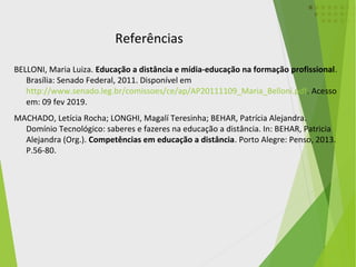 BELLONI, Maria Luiza. Educação a distância e mídia-educação na formação profissional.
Brasília: Senado Federal, 2011. Disponível em
http://www.senado.leg.br/comissoes/ce/ap/AP20111109_Maria_Belloni.pdf. Acesso
em: 09 fev 2019.
MACHADO, Letícia Rocha; LONGHI, Magalí Teresinha; BEHAR, Patrícia Alejandra.
Domínio Tecnológico: saberes e fazeres na educação a distância. In: BEHAR, Patricia
Alejandra (Org.). Competências em educação a distância. Porto Alegre: Penso, 2013.
P.56-80.
Referências
 