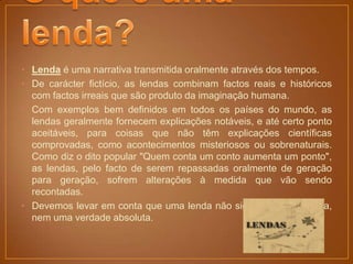 • Lenda é uma narrativa transmitida oralmente através dos tempos.
• De carácter fictício, as lendas combinam factos reais e históricos
  com factos irreais que são produto da imaginação humana.
• Com exemplos bem definidos em todos os países do mundo, as
  lendas geralmente fornecem explicações notáveis, e até certo ponto
  aceitáveis, para coisas que não têm explicações científicas
  comprovadas, como acontecimentos misteriosos ou sobrenaturais.
  Como diz o dito popular "Quem conta um conto aumenta um ponto",
  as lendas, pelo facto de serem repassadas oralmente de geração
  para geração, sofrem alterações à medida que vão sendo
  recontadas.
• Devemos levar em conta que uma lenda não significa uma mentira,
  nem uma verdade absoluta.
 