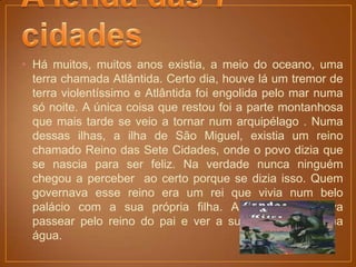 • Há muitos, muitos anos existia, a meio do oceano, uma
  terra chamada Atlântida. Certo dia, houve lá um tremor de
  terra violentíssimo e Atlântida foi engolida pelo mar numa
  só noite. A única coisa que restou foi a parte montanhosa
  que mais tarde se veio a tornar num arquipélago . Numa
  dessas ilhas, a ilha de São Miguel, existia um reino
  chamado Reino das Sete Cidades, onde o povo dizia que
  se nascia para ser feliz. Na verdade nunca ninguém
  chegou a perceber ao certo porque se dizia isso. Quem
  governava esse reino era um rei que vivia num belo
  palácio com a sua própria filha. A princesa adorava
  passear pelo reino do pai e ver a sua cara refletida na
  água.
 