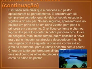 • Escusado será dizer que a princesa e o pastor
  apaixonaram-se perdidamente. E encontravam-se
  sempre em segredo, quando ela conseguia escapar à
  vigilância do seu pai. No ano seguinte, apresentou-se no
  palácio um príncipe de um reino vizinho para pedir a
  princesa em casamento. O rei ficou contente e chamou
  logo a filha para lhe contar. A pobre princesa ficou louca
  de desgosto, mas, nesse tempo, quem escolhia o noivo
  era o pai e ninguém se atrevia a desobedecer-lhe. Na
  madrugada do dia seguinte, a princesa correu até ao
  cimo da montanha, para o último encontro com o pastor.
  Choraram tanto que formaram ali duas grandes lagoas,
  uma azul como os olhos da princesa e a outra verde
  como os olhos do pastor.
 