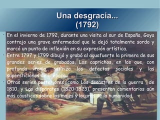 Una desgracia... (1792) En el invierno de 1792, durante una visita al sur de España, Goya contrajo una grave enfermedad que le dejó totalmente sordo y marcó un punto de inflexión en su expresión artística. Entre 1797 y 1799 dibujó y grabó al aguafuerte la primera de sus grandes series de grabados, Los caprichos, en los que, con profunda ironía, satiriza los defectos sociales y las supersticiones de la época. Otras series posteriores, como Los desastres de la guerra , de 1810, y Los disparates (1820–1823), presentan comentarios aún más cáusticos sobre los males y locuras de la humanidad. 