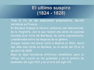 El ultimo suspiro (1824 - 1828) Tras el fin de las esperanzas progresistas, decidió instalarse en Francia. En Burdeos trabajó la técnica, entonces casi desconocida, de la litografía, con la que realizó una serie de escenas taurinas (Los toros de Burdeos), de corte expresionista, consideradas entre las mejores de su género. Aunque realizó una breve visita a Madrid en 1826,  murió  dos años más tarde en Burdeos,  en la noche del 15 al 16 de abril de 1828. Goya no dejó herederos artísticos inmediatos, pero su influjo fue crucial en los grabados y en la pintura de mediados del siglo XIX y en el arte del siglo XX. 