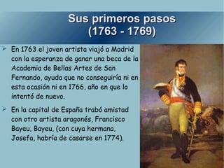 Sus primeros pasos (1763 - 1769) En 1763 el joven artista viajó a Madrid con la esperanza de ganar una beca de la Academia de Bellas Artes de San Fernando, ayuda que no conseguiría ni en esta ocasión ni en 1766, año en que lo intentó de nuevo. En la capital de España trabó amistad con otro artista aragonés, Francisco Bayeu, Bayeu,  (con cuya hermana, Josefa, habría de casarse en 1774). 