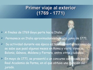 Primer viaje al exterior (1769 - 1771) A finales de 1769 Goya parte hacia Italia. Permanece en Italia aproximadamente hasta junio de 1771. Su actividad durante esa época es relativamente desconocida; se sabe que pasó algunos meses en Roma y visitó Venecia, Bolonia, Génova, Módena y Ferrara, entre otras ciudades. En mayo de 1771, se presentó a un concurso convocado por la Real Academia de Parma, en el que obtuvo una mención del jurado. 