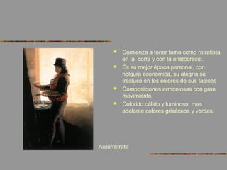  Comienza a tener fama como retratista
en la corte y con la aristocracia.
 Es su mejor época personal, con
holgura económica, su alegría se
trasluce en los colores de sus tapices
 Composiciones armoniosas con gran
movimiento
 Colorido cálido y luminoso, mas
adelante colores grisáceos y verdes.
Autorretrato
 