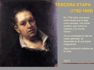 TERCERA ETAPA
(1792-1808)
1815
En 1792 sufre una grave
enfermedad que le deja
como secuela una fuerte
sordera, que marca su
carácter y su mundo
interior.
Ya no contempla la vida de
modo optimista, se
desarrolla en él una fuerte
imaginación.
Sigue realizando retratos de
la corte
 