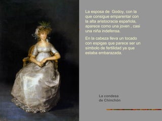 La condesa
de Chinchón
La esposa de Godoy, con la
que consigue emparentar con
la alta aristocracia española,
aparece como una joven , casi
una niña indefensa.
En la cabeza lleva un tocado
con espigas que parece ser un
símbolo de fertilidad ya que
estaba embarazada.
 