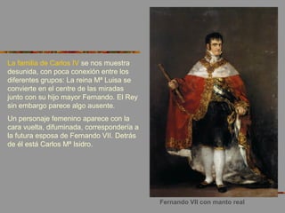 Fernando VII con manto real
La familia de Carlos IV se nos muestra
desunida, con poca conexión entre los
diferentes grupos: La reina Mª Luisa se
convierte en el centre de las miradas
junto con su hijo mayor Fernando. El Rey
sin embargo parece algo ausente.
Un personaje femenino aparece con la
cara vuelta, difuminada, correspondería a
la futura esposa de Fernando VII. Detrás
de él está Carlos Mª Isidro.
 