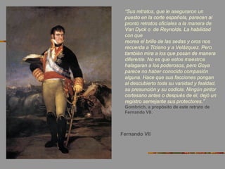 Fernando VII
“Sus retratos, que le aseguraron un
puesto en la corte española, parecen al
pronto retratos oficiales a la manera de
Van Dyck o de Reynolds. La habilidad
con que
recrea el brillo de las sedas y oros nos
recuerda a Tiziano y a Velázquez. Pero
también mira a los que posan de manera
diferente. No es que estos maestros
halagaran a los poderosos, pero Goya
parece no haber conocido compasión
alguna. Hace que sus facciones pongan
al descubierto toda su vanidad y fealdad,
su presunción y su codicia. Ningún pintor
cortesano antes o después de él, dejó un
registro semejante sus protectores.”
Gombrich, a propósito de este retrato de
Fernando VII.
 