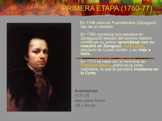 Autorretrato
1771-75
óleo sobre lienzo
58 x 44 cm
En 1746 nace en Fuendetodos (Zaragoza)
hijo de un dorador
En 1760 comienza sus estudios en
Zaragoza.El estudio del barroco italiano
constituye su primer aprendizaje con su
maestro en Zaragoza, José Luxán,
discípulo de Lucas Jordán, y su viaje a
Italia.
En 1773 se casa con la hermana de
Francisco Bayeu, pintor en la corte
madrileña, lo que le permitirá instalarse en
la Corte.
PRIMERA ETAPA:(1760-77)
 