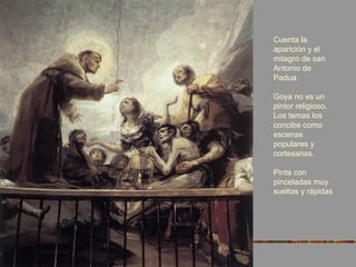 Cuenta la
aparición y el
milagro de san
Antonio de
Padua.
Goya no es un
pintor religioso.
Los temas los
concibe como
escenas
populares y
cortesanas.
Pinta con
pinceladas muy
sueltas y rápidas
 
