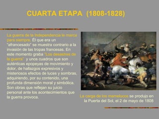 CUARTA ETAPA (1808-1828)
La guerra de la Independencia le marca
para siempre. Él que era un
“afrancesado” se muestra contrario a la
invasión de las tropas francesas. En
este momento graba “Los desastres de
la guerra” y unos cuadros que son
auténticas epopeyas de movimiento y
dolor, de hallazgos expresivos y
misteriosos efectos de luces y sombras,
adquiriendo, por su contenido, una
profunda dimensión moral y simbólica.
Son obras que reflejan su juicio
personal ante los acontecimientos que
la guerra provoca. La carga de los mamelucos se produjo en
la Puerta del Sol, el 2 de mayo de 1808
 