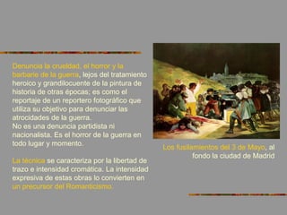 Denuncia la crueldad, el horror y la
barbarie de la guerra, lejos del tratamiento
heroico y grandilocuente de la pintura de
historia de otras épocas; es como el
reportaje de un reportero fotográfico que
utiliza su objetivo para denunciar las
atrocidades de la guerra.
No es una denuncia partidista ni
nacionalista. Es el horror de la guerra en
todo lugar y momento.
La técnica se caracteriza por la libertad de
trazo e intensidad cromática. La intensidad
expresiva de estas obras lo convierten en
un precursor del Romanticismo.
Los fusilamientos del 3 de Mayo, al
fondo la ciudad de Madrid
 