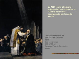 La última comunión de
San José de Calasanz
1819
óleo sobre lienzo
250 x 180 cm
Escuelas Pías de San Antón,
Madrid
En 1820 sufre otra grave
enfermedad y se traslada a la
“Quinta del sordo”
acompañado por leocadia
Weiss
 