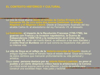 EL CONTEXTO HISTÓRICO Y CULTURAL
La vida de Goya abarca desde el reinado de Carlos III hasta el de
Fernando VII. Se sitúa entre dos épocas históricas: el Antiguo
Régimen y el Régimen Liberal. Desde el Despotismo Ilustrado del rey-
alcalde Carlos III, al absolutismo del rey Fernando VII, el deseado.
La Ilustración, el impacto de la Revolución Francesa (1789-1799), las
guerras con Francia y la invasión napoleónica, la Guerra de
Independencia (1808-1814) y la restauración en el trono del rey
Fernando VII, amén del trienio liberal, su adhesión a las tesis liberales y
el exilio final en Burdeos con el que corona su trayectoria vital, jalonan
su intensa vida.
La vida de Goya es el reflejo de la historia convulsa de España desde el
antiguo régimen hasta el tránsito hacia el estado liberal. Goya será testigo
de estos cambios que marcarán profundamente su vida personal y
artística.
Goya como persona destaca por su talante liberal y patriota, su amor al
pueblo y un cierto desprecio crítico hacia la aristocracia y la Corona.
La crítica social supone para él una reflexión y punto de partida para
construir una sociedad mejor, más justa y racional.
 