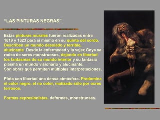 “LAS PINTURAS NEGRAS”
Estas pinturas murales fueron realizadas entre
1819 y 1823 para sí mismo en su quinta del sordo.
Describen un mundo desolado y terrible,
alucinante. Desde la enfermedad y la vejez Goya se
rodea de seres monstruosos, dejando en libertad
los fantasmas de su mundo interior y su fantasía
plasma un mundo visionario y alucinante.
Son obras que permiten múltiples interpretaciones.
Pinta con libertad una densa atmósfera. Predomina
el color negro, el no color, matizado sólo por ocres
terrosos.
Formas expresionistas, deformes, monstruosas.
 