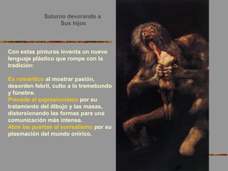 Saturno devorando a
Sus hijos
Con estas pinturas inventa un nuevo
lenguaje plástico que rompe con la
tradición:
Es romántico al mostrar pasión,
desorden febril, culto a lo tremebundo
y fúnebre.
Precede al expresionismo por su
tratamiento del dibujo y las masas,
distorsionando las formas para una
comunicación más intensa.
Abre las puertas al surrealismo por su
plasmación del mundo onírico.
 