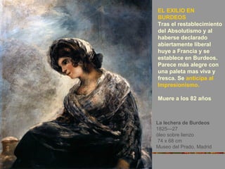 La lechera de Burdeos
1825—27
óleo sobre lienzo
74 x 68 cm
Museo del Prado, Madrid
EL EXILIO EN
BURDEOS
Tras el restablecimiento
del Absolutismo y al
haberse declarado
abiertamente liberal
huye a Francia y se
establece en Burdeos.
Parece más alegre con
una paleta mas viva y
fresca. Se anticipa al
Impresionismo.
Muere a los 82 años
 
