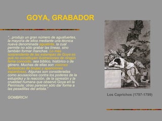 GOYA, GRABADOR
“...produjo un gran número de aguafuertes,
la mayoría de ellos mediante una técnica
nueva denominada aguatinta, la cual
permite no sólo grabar las líneas, sino
también formar manchas. Lo más
sorprendente de las estampas de Goya es
que no constituyen ilustraciones de ningún
tema conocido, sea bíblico, histórico o de
género. Muchas de ellas son visiones
fantásticas de brujas y apariciones
espantosas. Algunas son consideradas
como acusaciones contra los poderes de la
estupidez y la reacción, de la opresión y la
crueldad humana que observó Goya en la
Península; otras parecen sólo dar forma a
las pesadillas del artista.”
GOMBRICH
Los Caprichos (1797-1799)
 