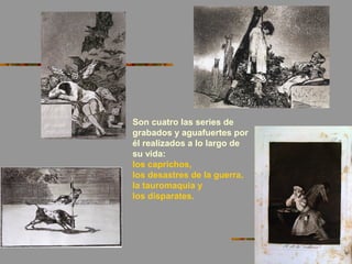 Son cuatro las series de
grabados y aguafuertes por
él realizados a lo largo de
su vida:
los caprichos,
los desastres de la guerra,
la tauromaquia y
los disparates.
 