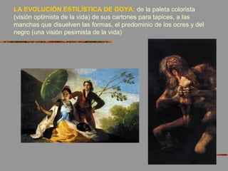 LA EVOLUCIÓN ESTILÍSTICA DE GOYA: de la paleta colorista
(visión optimista de la vida) de sus cartones para tapices, a las
manchas que disuelven las formas, el predominio de los ocres y del
negro (una visión pesimista de la vida)
 