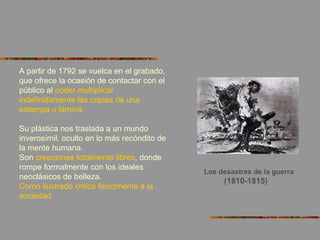 Los desastres de la guerra
(1810-1815)
A partir de 1792 se vuelca en el grabado,
que ofrece la ocasión de contactar con el
público al poder multiplicar
indefinidamente las copias de una
estampa o lámina.
Su plástica nos traslada a un mundo
inverosímil, oculto en lo más recóndito de
la mente humana.
Son creaciones totalmente libres, donde
rompe formalmente con los ideales
neoclásicos de belleza.
Como ilustrado critica ferozmente a la
sociedad.
 