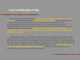 LOS CAPRICHOS (1799)
Para la cultura occidental los Caprichos de Goya ejemplifican un mundo
en crisis, entendida esta idea en el sentido de cambio. Conceptualmente
revelan las fisuras de una estructura sociopolítica basada en una
anquilosada estratificación estamental, y de un sistema de valores
fundamentado en el inmovilismo de las costumbres y la tiránica opresión
religiosa de las conciencias. Estéticamente anticipan la sensibilidad
moderna y el desplazamiento hacia aun arte dominado por la subjetividad y
la libertad creativa.
Biográficamente, los Caprichos aparecen en una de las décadas más
decisivas en la trayectoria vital y en la producción artística de Goya. Es por
ello que las sucesivas generaciones de escritores, artistas e intelectuales de
los dos últimos siglos no han podido sustraerse a la condición de símbolo de
los Caprichos: símbolo del fin del Antiguo Régimen, del cambio de gusto
entre las estéticas clasicista y romántica, y de la crisis producida en la
biografía y el arte de un creador universal.
 